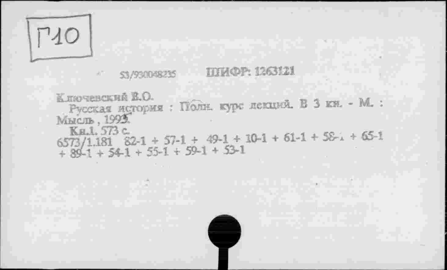 ﻿ГЧО
S3/5W«235 ШИФР: ШЗШ
Ключевский В-0.	.
Русская история : Поли, курс лекции. В 3 ки. - м. .
Мысль .Д993Г
6573Д ïsF 82-1 + 57-1 + 49-1 + 10-1 + 61-1 + 58- х + 651 + ^-1 + 54-1 + 55-1 + 59-1 + 53-1